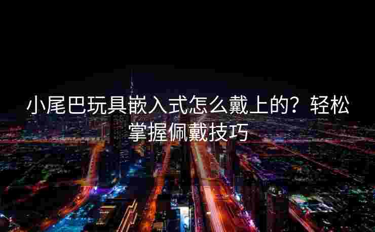 小尾巴玩具嵌入式怎么戴上的?轻松掌握佩戴技巧 小尾巴玩具嵌入式怎么戴上的?轻松掌握佩戴技巧