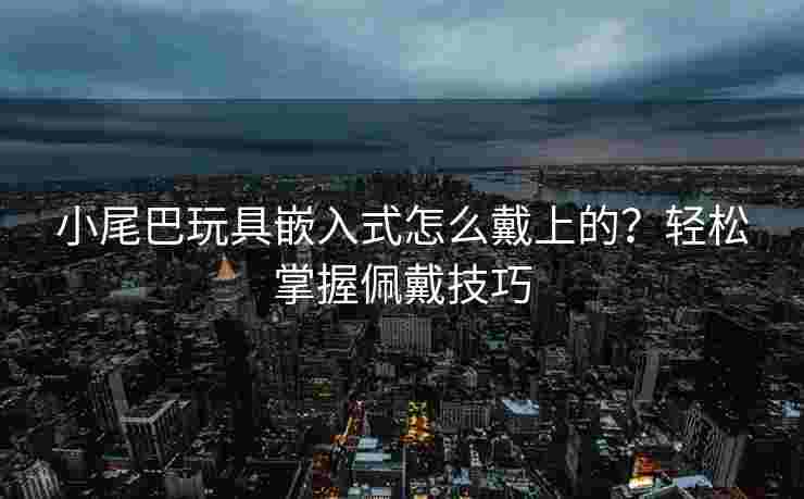 小尾巴玩具嵌入式怎么戴上的?轻松掌握佩戴技巧 小尾巴玩具嵌入式怎么戴上的?轻松掌握佩戴技巧