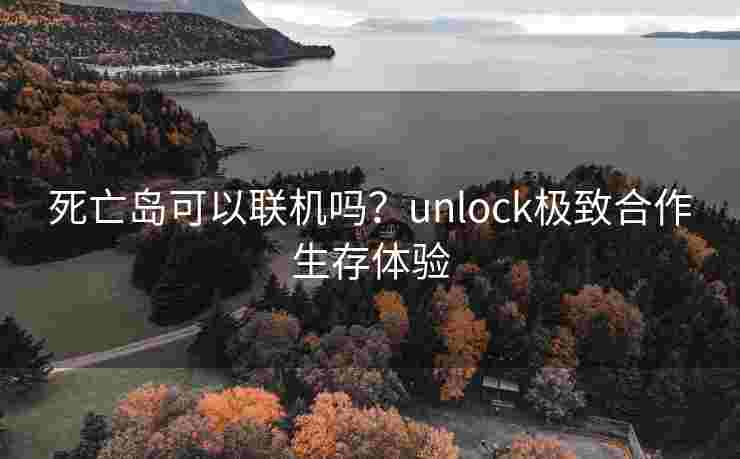 死亡岛可以联机吗?unlock极致合作生存体验 死亡岛可以联机吗?unlock极致合作生存体验