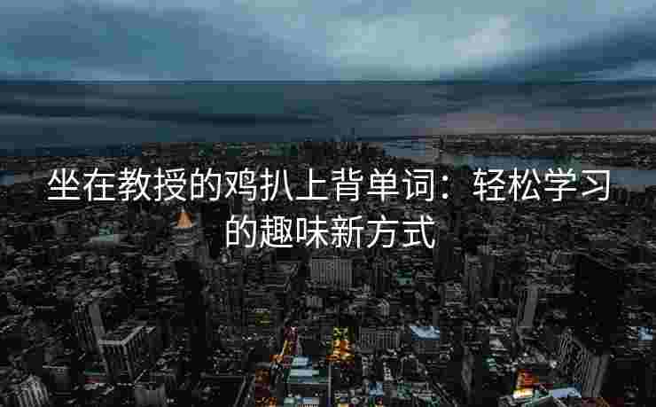 坐在教授的鸡扒上背单词:轻松学习的趣味新方式 坐在教授的鸡扒上背单词:轻松学习的趣味新方式