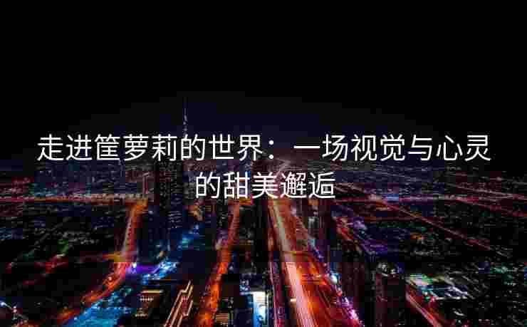 走进筐萝莉的世界:一场视觉与心灵的甜美邂逅 走进筐萝莉的世界:一场视觉与心灵的甜美邂逅
