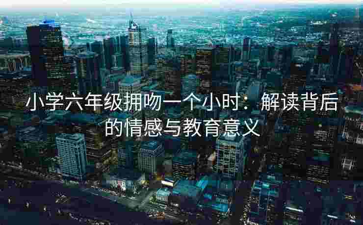 小学六年级拥吻一个小时:解读背后的情感与教育意义 小学六年级拥吻一个小时:解读背后的情感与教育意义