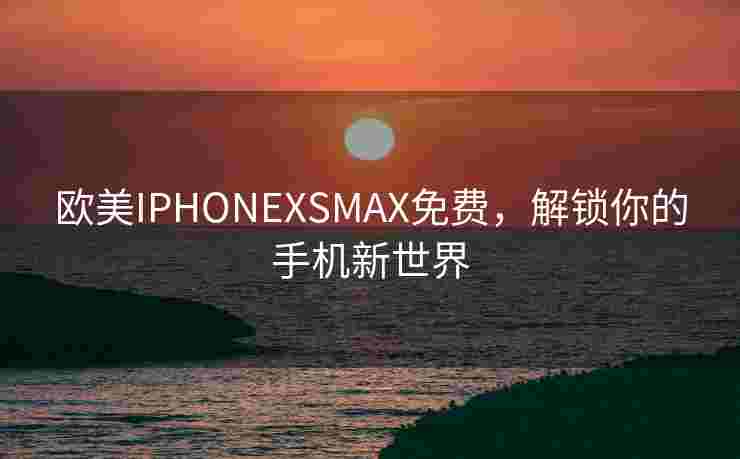 欧美IPHONEXSMAX免费,解锁你的手机新世界 欧美IPHONEXSMAX免费,解锁你的手机新世界