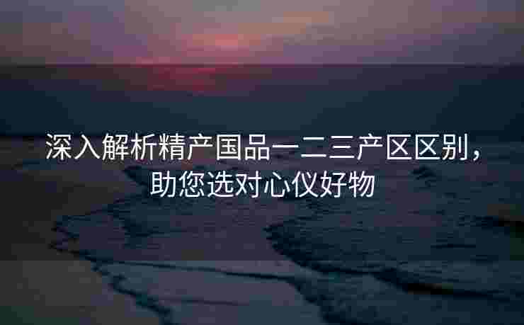 深入解析精产国品一二三产区区别，助您选对心仪好物