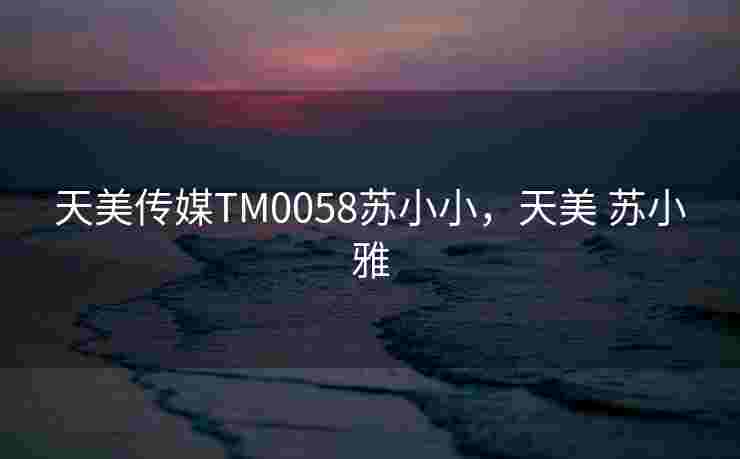 天美传媒TM0058苏小小,天美 苏小雅 天美传媒TM0058苏小小,天美 苏小雅