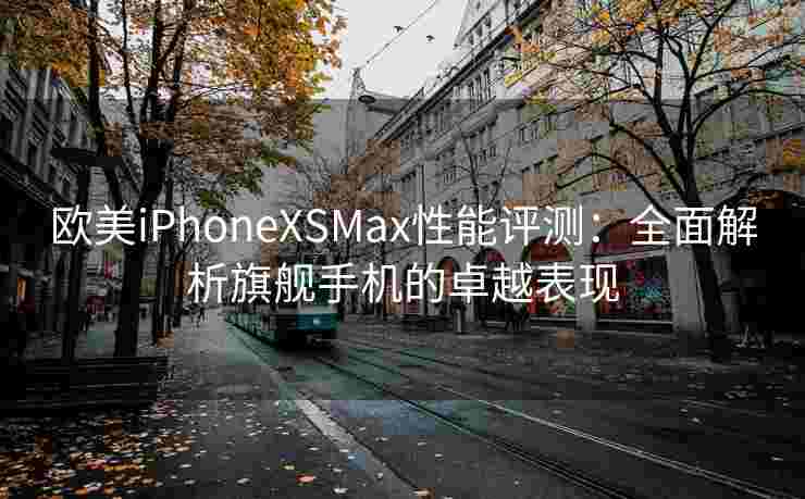 欧美iPhoneXSMax性能评测：全面解析旗舰手机的卓越表现