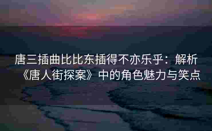 唐三插曲比比东插得不亦乐乎:解析《唐人街探案》中的角色魅力与笑点 唐三插曲比比东插得不亦乐乎:解析《唐人街探案》中的角色魅力与笑点