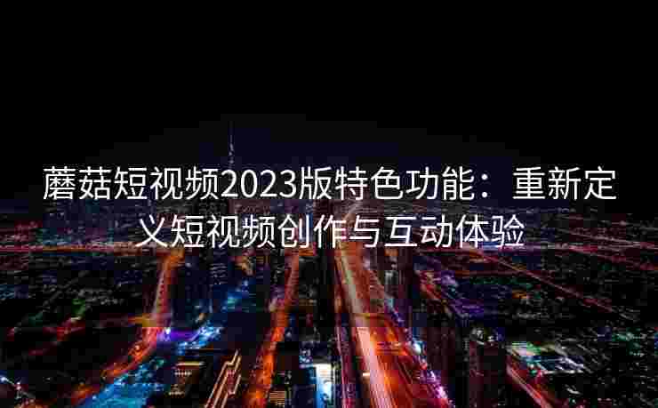 蘑菇短视频2023版特色功能：重新定义短视频创作与互动体验