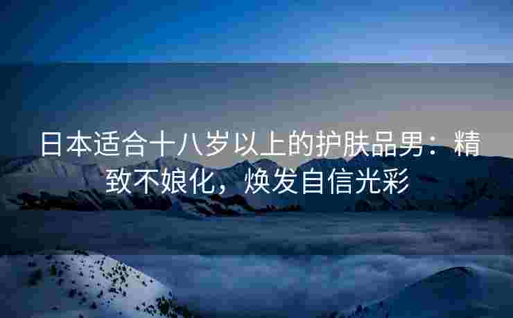 日本适合十八岁以上的护肤品男:精致不娘化,焕发自信光彩 日本适合十八岁以上的护肤品男:精致不娘化,焕发自信光彩