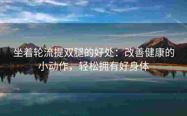 坐着轮流提双腿的好处：改善健康的小动作，轻松拥有好身体