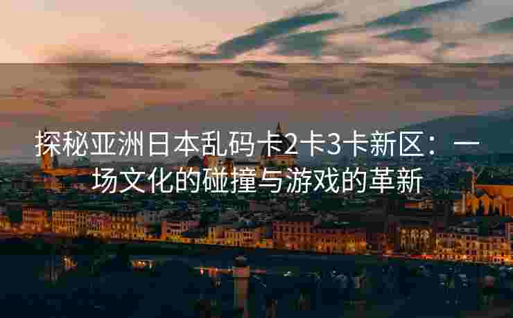 探秘亚洲日本乱码卡2卡3卡新区：一场文化的碰撞与游戏的革新